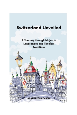 Switzerland Unveiled: A Journey through Majestic Landscapes and Timeless Traditions - Hutchinson, Alan