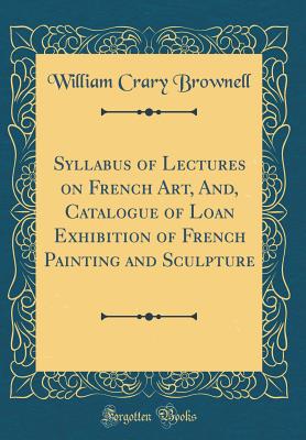 Syllabus of Lectures on French Art, And, Catalogue of Loan Exhibition of French Painting and Sculpture (Classic Reprint) - Brownell, William Crary