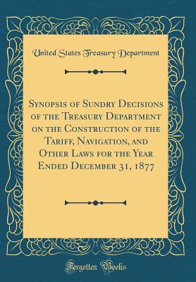 Synopsis of Sundry Decisions of the Treasury Department on the Construction of the Tariff, Navigation, and Other Laws for the Year Ended December 31, 1877 (Classic Reprint) - Department, United States Treasury