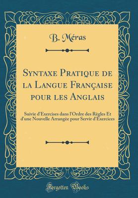 Syntaxe Pratique de la Langue Franaise Pour Les Anglais: Suivie d'Exercises Dans l'Ordre Des Rgles Et d'Une Nouvelle Arrange Pour Servir d'Exercices (Classic Reprint) - Meras, B