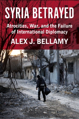 Syria Betrayed: Atrocities, War, and the Failure of International Diplomacy - Bellamy, Alex J