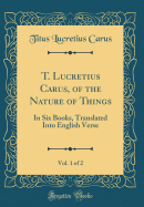 T. Lucretius Carus, of the Nature of Things, Vol. 1 of 2: In Six Books, Translated Into English Verse (Classic Reprint)