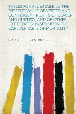 Tables for Ascertaining the Present Value of Vested and Contingent Rights of Dower and Curtesy, and of Other Life Estates, Based Upon the Carlisle Table of Mortality - 1843-1921, Giauque Florien (Creator)