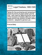 Tables for the Purchasing and Renewing of Leases for Terms of Years Certain and for Lives: With Rules for Determining the Value of the Reversion of Estates After Any Such Leases and for the Solution of Other Useful Problems: Adapted to General Use ...