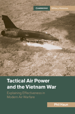 Tactical Air Power and the Vietnam War: Explaining Effectiveness in Modern Air Warfare - Haun, Phil