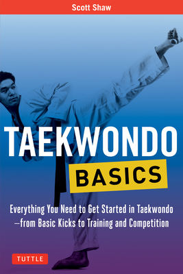 Taekwondo Basics: Everything You Need to Get Started in Taekwondo - From Basic Kicks to Training and Competition - Shaw, Scott