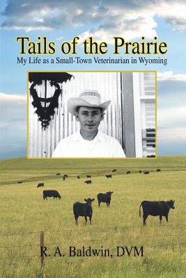 Tails of the Prairie: My Life as a Small-Town Veterinarian in Wyoming - R a Baldwin, DVM