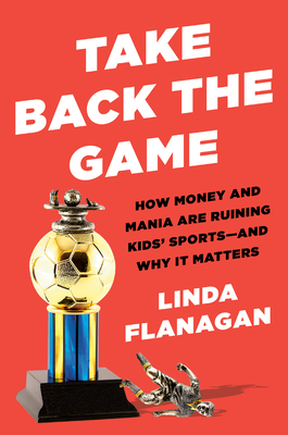 Take Back the Game: How Money and Mania Are Ruining Kids' Sports--And Why It Matters - Flanagan, Linda
