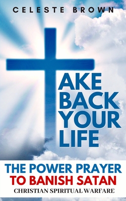 Take Back Your Life: The Power Prayer to Banish Satan (Christian Spiritual Warfare Books / Powerful Armor Against Demons) - Brown, Celeste