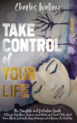 Take Control of Your Life: The Complete and Definitive Guide To Rewire Your Brain, Improve Good Habits and Social Skills, Avoid Panic Attacks, Deal With Anger Management to Become the Real You - Wallace, Charles