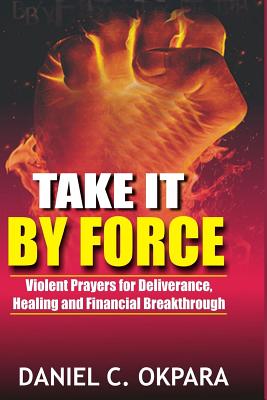 Take it By Force: 200 Violent Prayers for Deliverance, Healing and Financial Breakthrough - Okpara, Daniel C