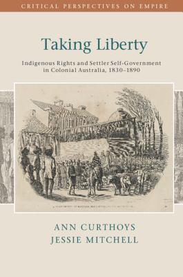 Taking Liberty: Indigenous Rights and Settler Self-Government in Colonial Australia, 1830-1890 - Curthoys, Ann, and Mitchell, Jessie