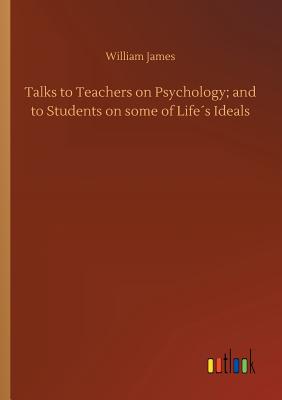 Talks to Teachers on Psychology; and to Students on some of Lifes Ideals - James, William