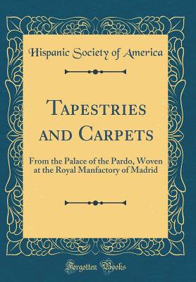 Tapestries and Carpets: From the Palace of the Pardo, Woven at the Royal Manfactory of Madrid (Classic Reprint) - America, Hispanic Society of