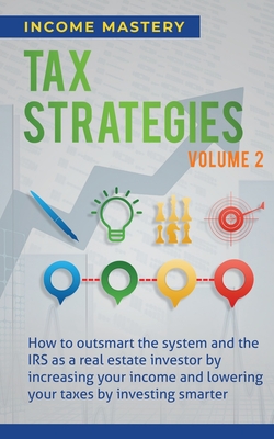 Tax Strategies: How to Outsmart the System and the IRS as a Real Estate Investor by Increasing Your Income and Lowering Your Taxes by Investing Smarter Volume 2 - Income Mastery