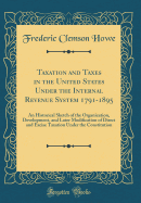 Taxation and Taxes in the United States Under the Internal Revenue System 1791-1895: An Historical Sketch of the Organization, Development, and Later Modification of Direct and Excise Taxation Under the Constitution (Classic Reprint)