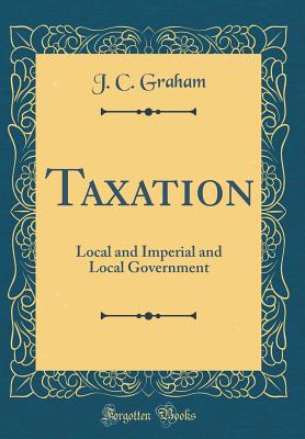 Taxation: Local and Imperial and Local Government (Classic Reprint) - Graham, J C