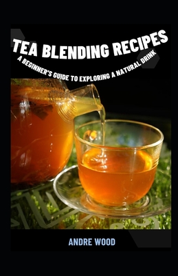 Tea Blending Recipes: A Beginner's Guide To Exploring A Natural Drink - Wood, Andre