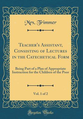 Teacher's Assistant, Consisting of Lectures in the Catechetical Form, Vol. 1 of 2: Being Part of a Plan of Appropriate Instruction for the Children of the Poor (Classic Reprint) - Trimmer, Mrs