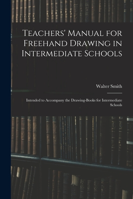 Teachers' Manual for Freehand Drawing in Intermediate Schools: Intended to Accompany the Drawing-books for Intermediate Schools - Smith, Walter 1836-1886