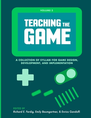 Teaching the Game: A collection of syllabi for game design, development, and implementation, Vol. 2 - Ferdig, Richard E (Editor), and Baumgartner, Emily (Editor), and Gandolfi, Enrico (Editor)