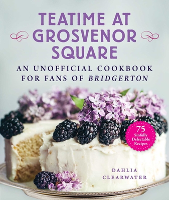 Teatime at Grosvenor Square: An Unofficial Cookbook for Fans of Bridgerton--75 Sinfully Delectable Recipes - Clearwater, Dahlia