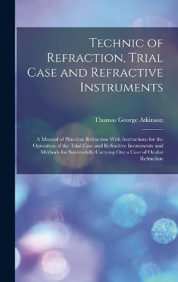 Technic of Refraction, Trial Case and Refractive Instruments: A Manual of Practical Refraction With Instructions for the Operation of the Trial Case and Refractive Instruments and Methods for Successfully Carrying Out a Case of Ocular Refraction - Atkinson, Thomas George