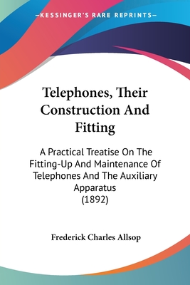 Telephones, Their Construction And Fitting: A Practical Treatise On The Fitting-Up And Maintenance Of Telephones And The Auxiliary Apparatus (1892) - Allsop, Frederick Charles