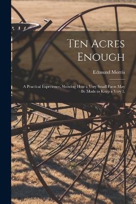 Ten Acres Enough: A Practical Experience, Showing how a Very Small Farm May be Made to Keep a Very L - Kaptain Krook