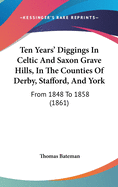 Ten Years' Diggings In Celtic And Saxon Grave Hills, In The Counties Of Derby, Stafford, And York: From 1848 To 1858 (1861)