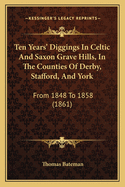 Ten Years' Diggings in Celtic and Saxon Grave Hills, in the Counties of Derby, Stafford, and York, from 1848 to 1858