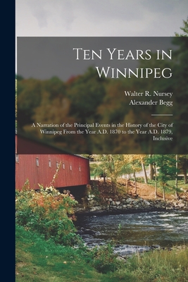 Ten Years in Winnipeg: A Narration of the Principal Events in the History of the City of Winnipeg From the Year A.D. 1870 to the Year A.D. 1879, Inclusive - Begg, Alexander, and Nursey, Walter R