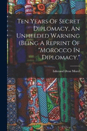 Ten Years Of Secret Diplomacy, An Unheeded Warning (being A Reprint Of "morocco In Diplomacy."