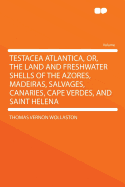 Testacea Atlantica, Or, the Land and Freshwater Shells of the Azores, Madeiras, Salvages, Canaries, Cape Verdes, and Saint Helena