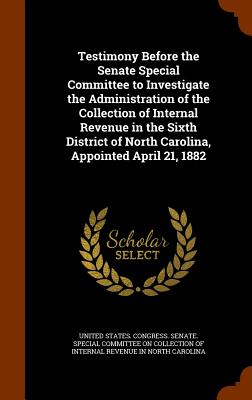 Testimony Before the Senate Special Committee to Investigate the Administration of the Collection of Internal Revenue in the Sixth District of North Carolina, Appointed April 21, 1882 - United States Congress Senate Special (Creator)