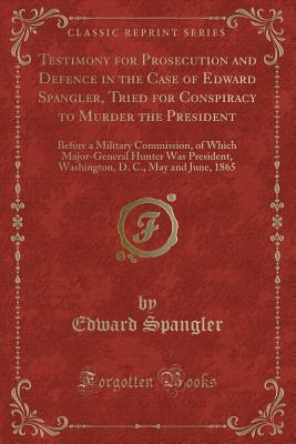 Testimony for Prosecution and Defence in the Case of Edward Spangler, Tried for Conspiracy to Murder the President: Before a Military Commission, of Which Major-General Hunter Was President, Washington, D. C., May and June, 1865 (Classic Reprint) - Spangler, Edward