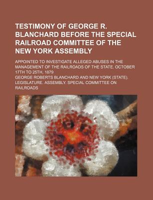 Testimony of George R. Blanchard Before the Special Railroad Committee of the New York Assembly; Appointed to Investigate Alleged Abuses in the Management of the Railroads of the State. October 17th to 25th, 1879 - Blanchard, George Roberts