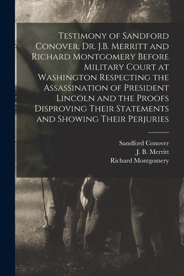 Testimony of Sandford Conover, Dr. J.B. Merritt and Richard Montgomery Before Military Court at Washington Respecting the Assassination of President Lincoln and the Proofs Disproving Their Statements and Showing Their Perjuries [microform] - Conover, Sandford, and Merritt, J B (James B ) (Creator), and Montgomery, Richard