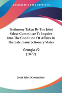 Testimony Taken By The Joint Select Committee To Inquire Into The Condition Of Affairs In The Late Insurrectionary States: Georgia V2 (1872)
