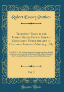 Testimony Taken by the United States Pacific Railway Commission Under the Act of Congress Approved March 3, 1887, Vol. 2: Entitled "an ACT Authorizing an Investigation of the Books, Accounts, and Methods of Railroads Which Have Received Aid from the Uni