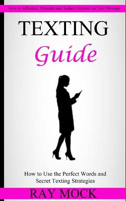 Texting Guide: How to Use the Perfect Words and Secret Texting Strategies (How to Influence, Persuade and Seduce Anyone via Text Message) - Mock, Ray