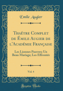 Thaetre Complet de Emile Augier de l'Academie Francaise, Vol. 4: Les Lionnes Pauvres; Un Beau Mariage; Les Effrontes (Classic Reprint)