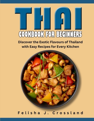 Thai Cookbook for Beginners: Discover the Exotic Flavours of Thailand with Easy Recipes for Every Kitchen - J Crossland, Felisha
