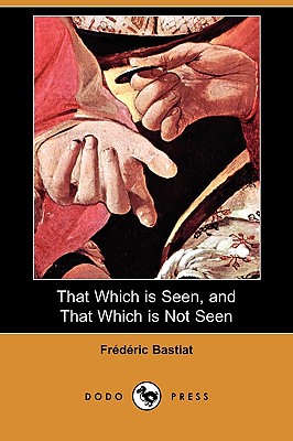 That Which Is Seen, and That Which Is Not Seen (Dodo Press) - Bastiat, Frederic, and Stirling, Patrick James (Translated by)