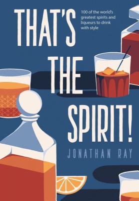 That's the Spirit!: 100 of the World's Greatest Spirits and Liqueurs to Drink with Style - Ray, Jonathan