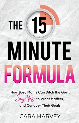 The 15 Minute Formula: How Busy Moms Can Ditch the Guilt, Say Yes to What Matters and Conquer Their Goals - Harvey, Cara