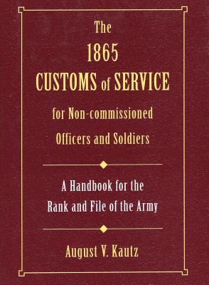 The 1865 Customs of Service for Non-Commissioned Officers & Soldiers: A Handbook for the Rank and File of the Army - Kautz, August