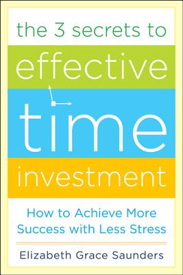 The 3 Secrets to Effective Time Investment: Achieve More Success with Less Stress: Foreword by Cal Newport, Author of So Good They Can't Ignore You - Saunders, Elizabeth Grace