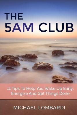 The 5 AM Club: 11 Tips To Help You Wake Up Early, Energize And Get Things Done - Lombardi, Michael