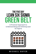 The 5 Day Lean Six Sigma Green Belt A Practical Approach to Understanding and Utilizing Lean Six Sigma
